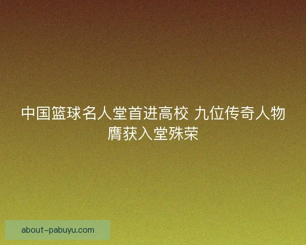 中国篮球名人堂首进高校 九位传奇人物膺获入堂殊荣