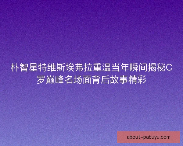 朴智星特维斯埃弗拉重温当年瞬间揭秘C罗巅峰名场面背后故事精彩