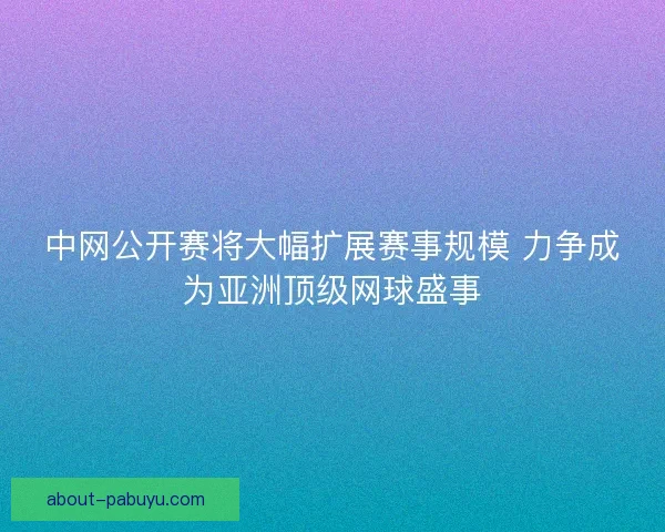 中网公开赛将大幅扩展赛事规模 力争成为亚洲顶级网球盛事